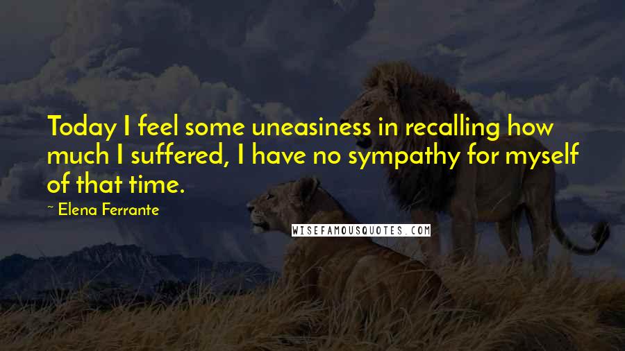 Elena Ferrante Quotes: Today I feel some uneasiness in recalling how much I suffered, I have no sympathy for myself of that time.