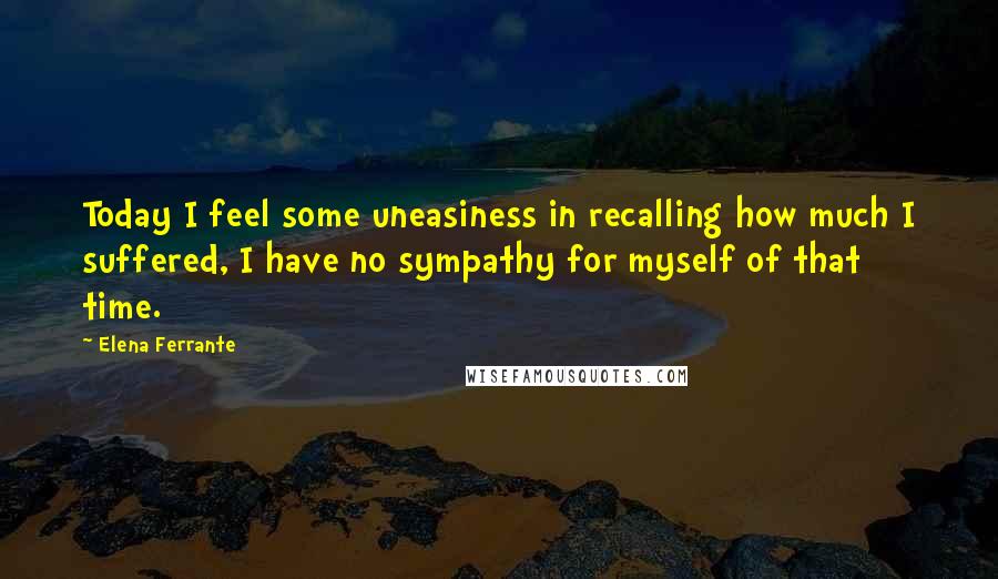 Elena Ferrante Quotes: Today I feel some uneasiness in recalling how much I suffered, I have no sympathy for myself of that time.