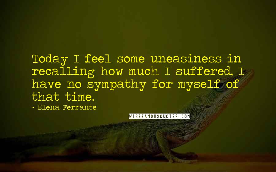 Elena Ferrante Quotes: Today I feel some uneasiness in recalling how much I suffered, I have no sympathy for myself of that time.