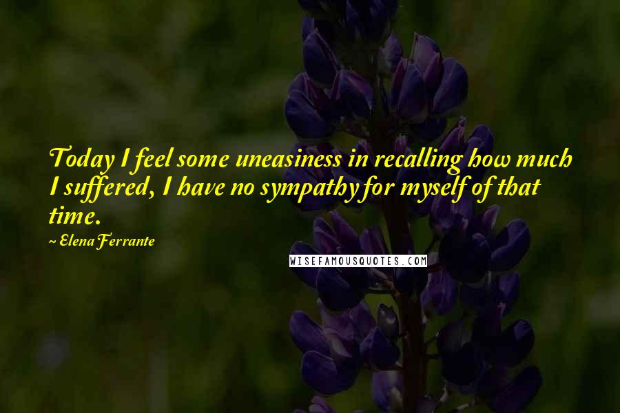 Elena Ferrante Quotes: Today I feel some uneasiness in recalling how much I suffered, I have no sympathy for myself of that time.