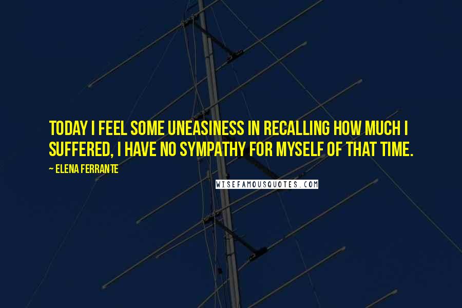 Elena Ferrante Quotes: Today I feel some uneasiness in recalling how much I suffered, I have no sympathy for myself of that time.