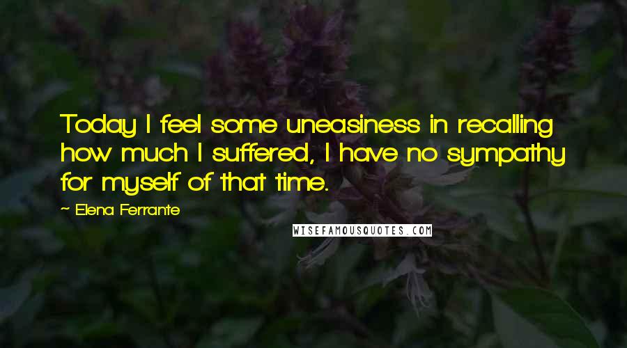 Elena Ferrante Quotes: Today I feel some uneasiness in recalling how much I suffered, I have no sympathy for myself of that time.