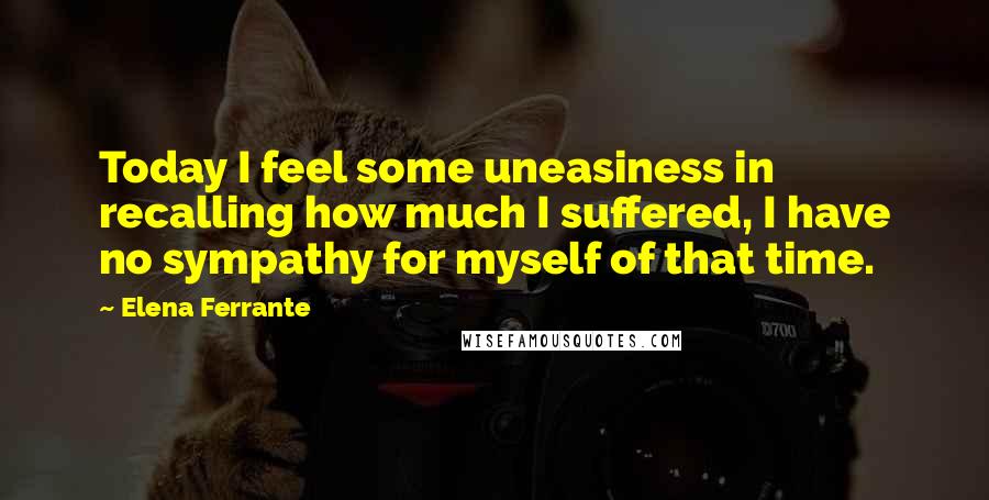 Elena Ferrante Quotes: Today I feel some uneasiness in recalling how much I suffered, I have no sympathy for myself of that time.