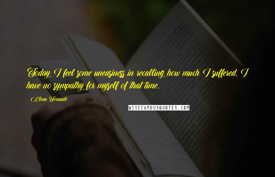 Elena Ferrante Quotes: Today I feel some uneasiness in recalling how much I suffered, I have no sympathy for myself of that time.