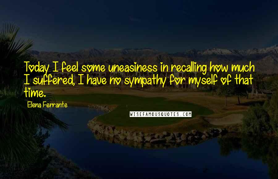 Elena Ferrante Quotes: Today I feel some uneasiness in recalling how much I suffered, I have no sympathy for myself of that time.