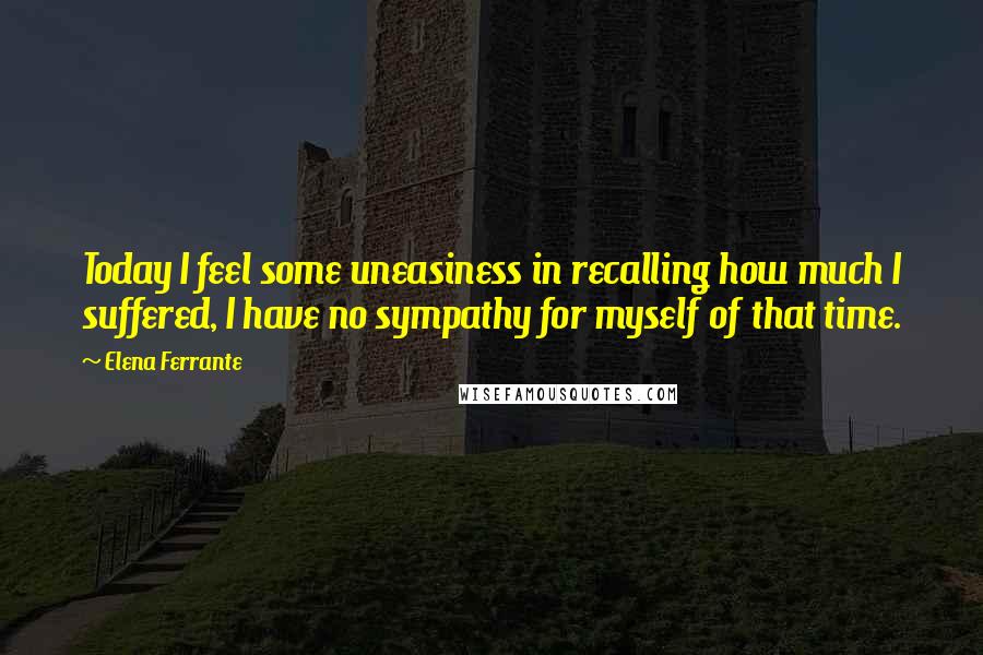 Elena Ferrante Quotes: Today I feel some uneasiness in recalling how much I suffered, I have no sympathy for myself of that time.