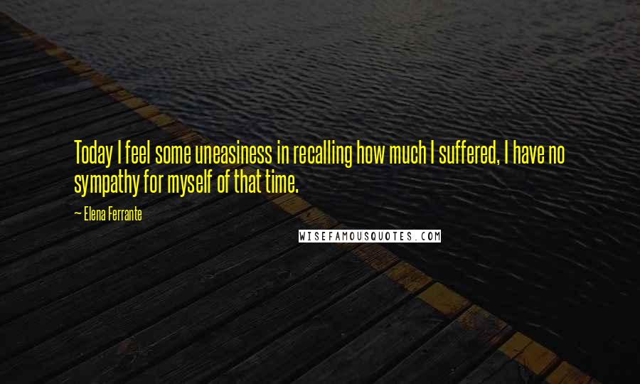 Elena Ferrante Quotes: Today I feel some uneasiness in recalling how much I suffered, I have no sympathy for myself of that time.