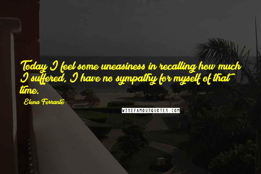 Elena Ferrante Quotes: Today I feel some uneasiness in recalling how much I suffered, I have no sympathy for myself of that time.