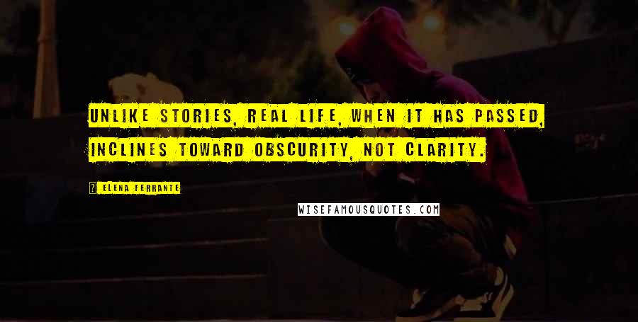 Elena Ferrante Quotes: Unlike stories, real life, when it has passed, inclines toward obscurity, not clarity.