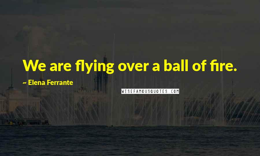 Elena Ferrante Quotes: We are flying over a ball of fire.