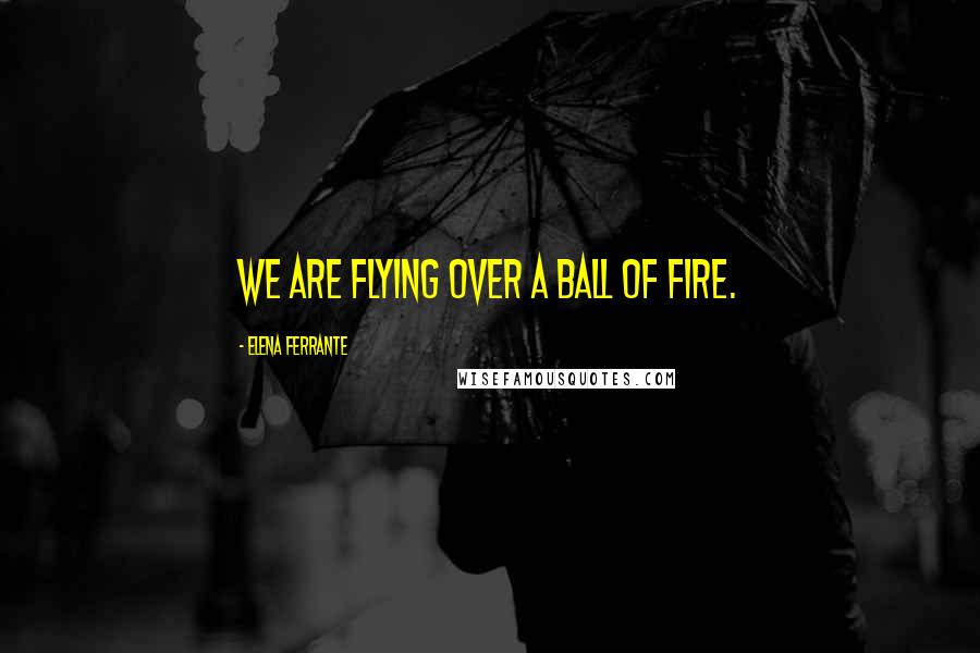 Elena Ferrante Quotes: We are flying over a ball of fire.