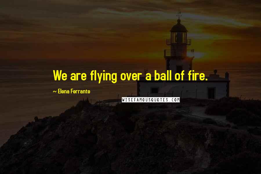 Elena Ferrante Quotes: We are flying over a ball of fire.