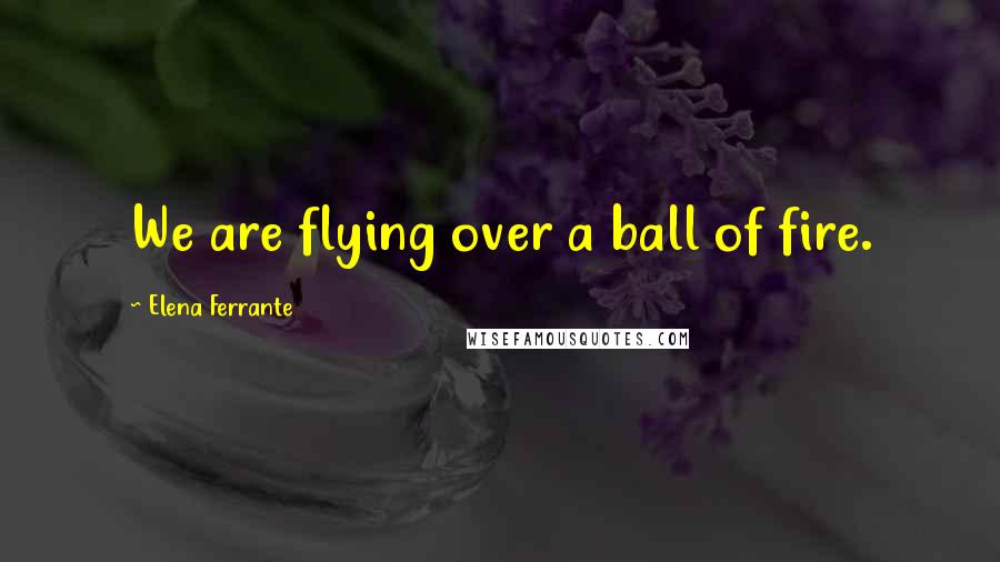 Elena Ferrante Quotes: We are flying over a ball of fire.