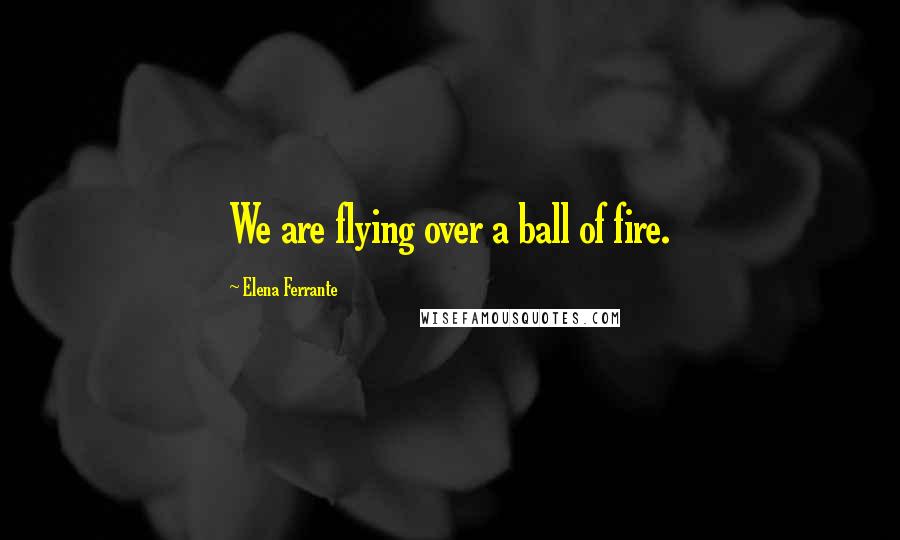 Elena Ferrante Quotes: We are flying over a ball of fire.