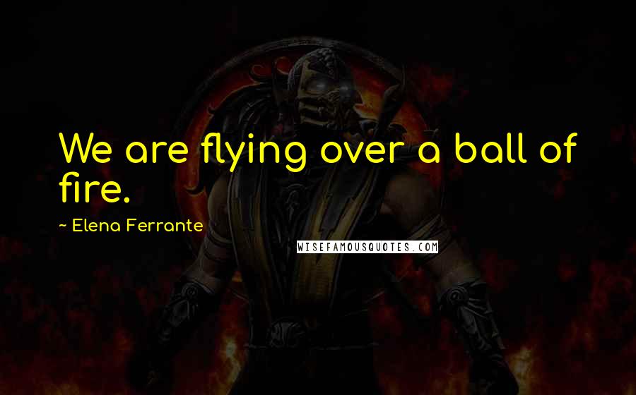 Elena Ferrante Quotes: We are flying over a ball of fire.