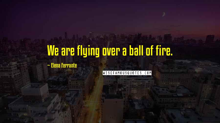 Elena Ferrante Quotes: We are flying over a ball of fire.