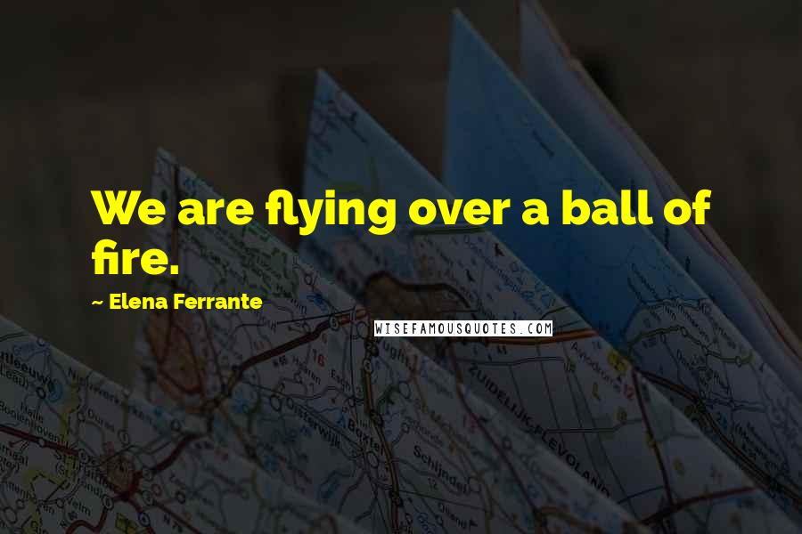 Elena Ferrante Quotes: We are flying over a ball of fire.