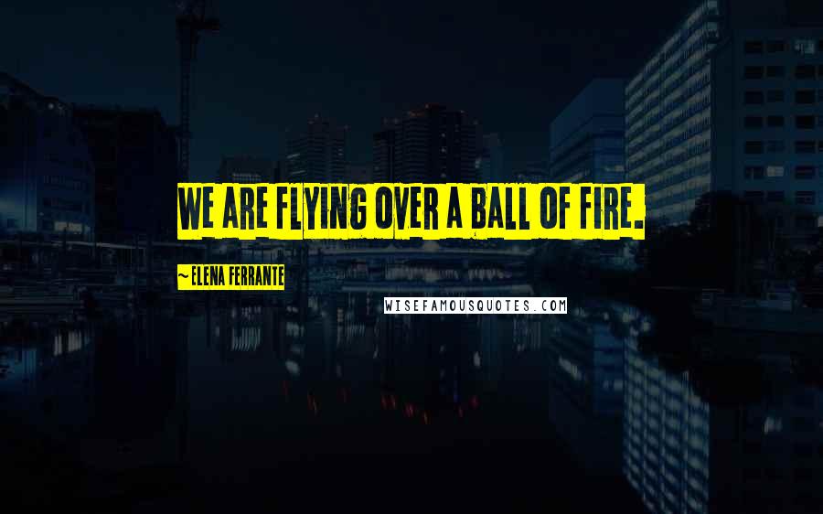 Elena Ferrante Quotes: We are flying over a ball of fire.