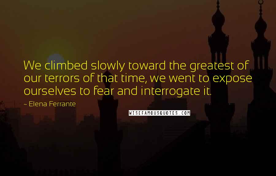 Elena Ferrante Quotes: We climbed slowly toward the greatest of our terrors of that time, we went to expose ourselves to fear and interrogate it.