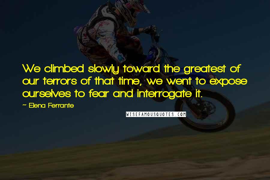 Elena Ferrante Quotes: We climbed slowly toward the greatest of our terrors of that time, we went to expose ourselves to fear and interrogate it.