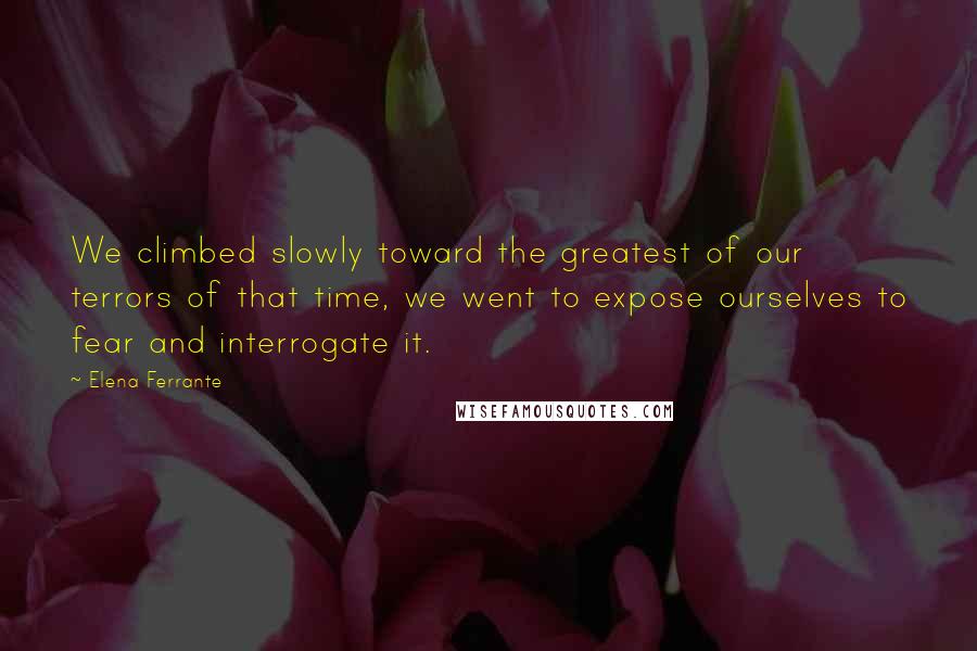 Elena Ferrante Quotes: We climbed slowly toward the greatest of our terrors of that time, we went to expose ourselves to fear and interrogate it.