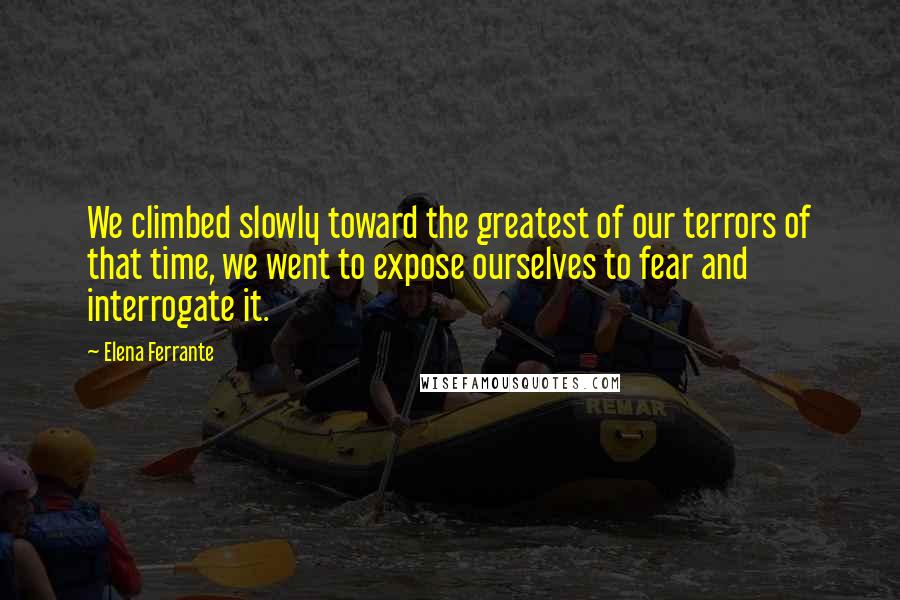 Elena Ferrante Quotes: We climbed slowly toward the greatest of our terrors of that time, we went to expose ourselves to fear and interrogate it.