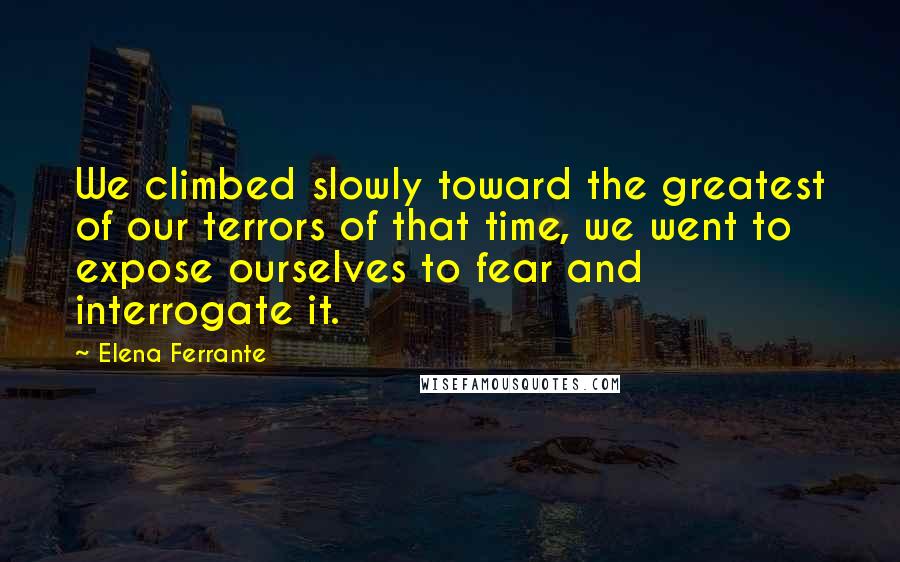 Elena Ferrante Quotes: We climbed slowly toward the greatest of our terrors of that time, we went to expose ourselves to fear and interrogate it.