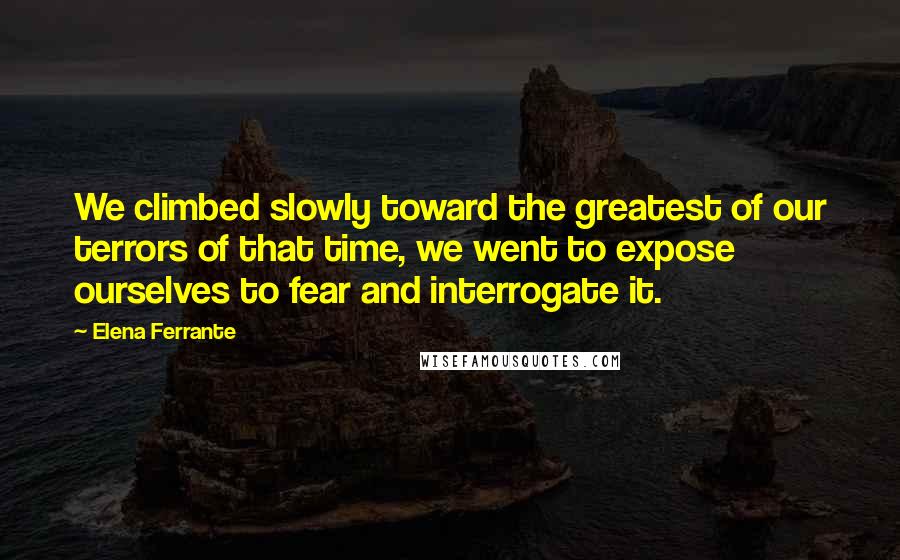 Elena Ferrante Quotes: We climbed slowly toward the greatest of our terrors of that time, we went to expose ourselves to fear and interrogate it.