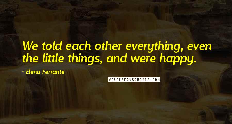 Elena Ferrante Quotes: We told each other everything, even the little things, and were happy.