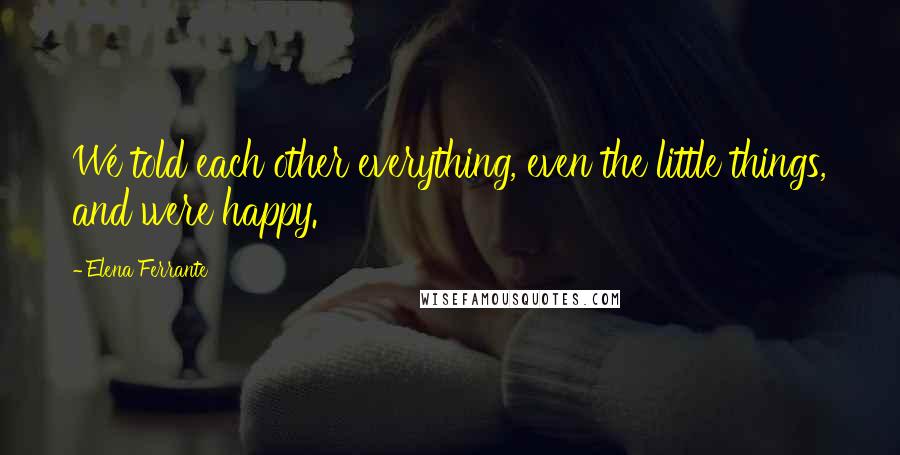 Elena Ferrante Quotes: We told each other everything, even the little things, and were happy.