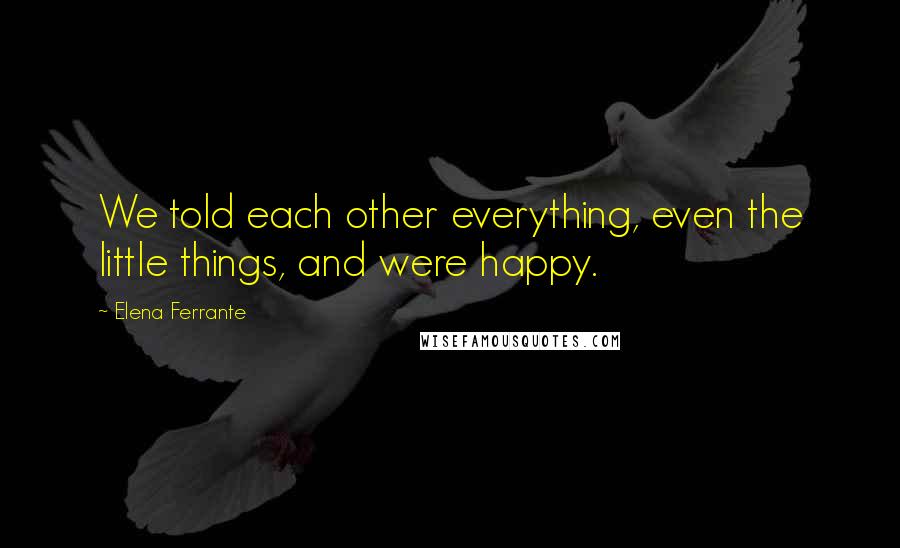 Elena Ferrante Quotes: We told each other everything, even the little things, and were happy.