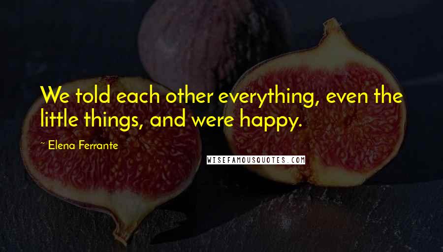 Elena Ferrante Quotes: We told each other everything, even the little things, and were happy.