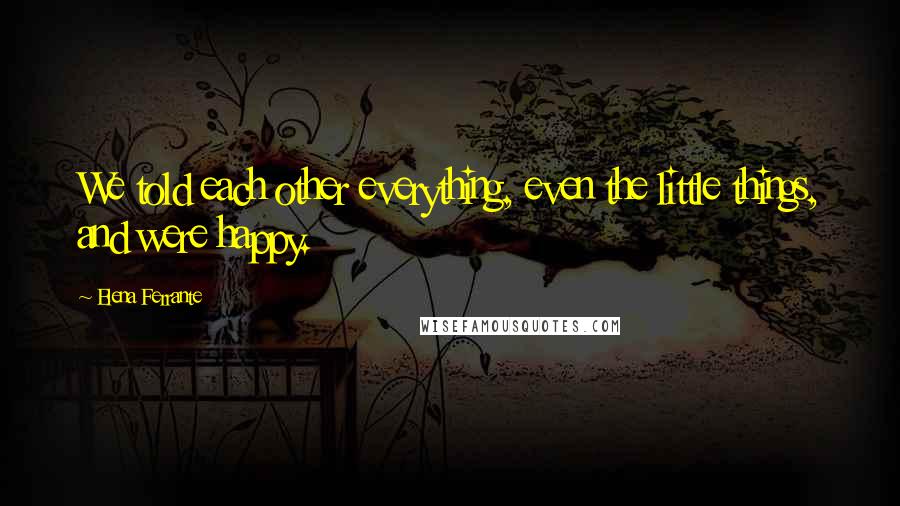 Elena Ferrante Quotes: We told each other everything, even the little things, and were happy.