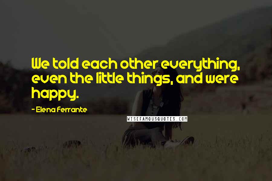 Elena Ferrante Quotes: We told each other everything, even the little things, and were happy.