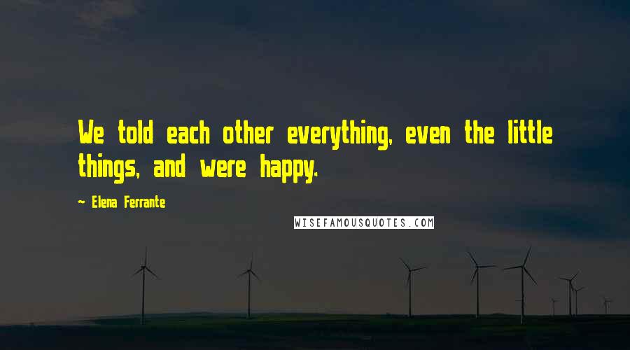 Elena Ferrante Quotes: We told each other everything, even the little things, and were happy.