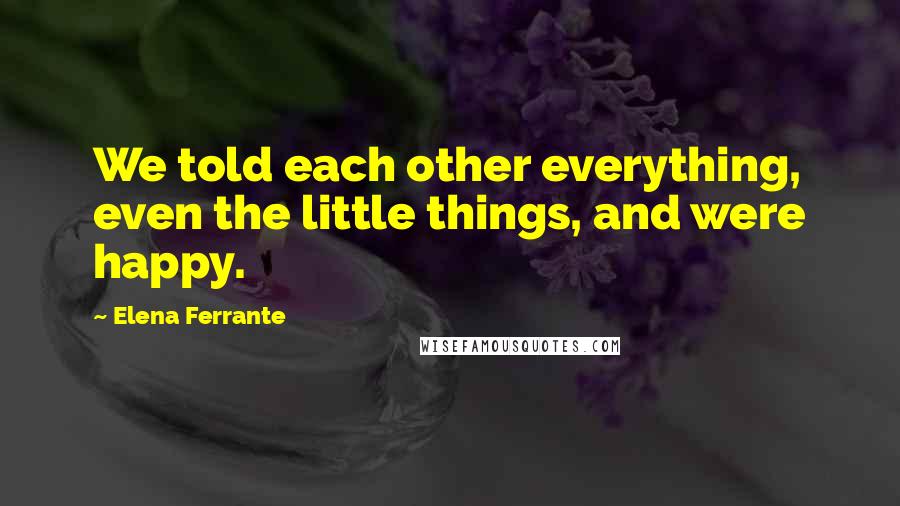 Elena Ferrante Quotes: We told each other everything, even the little things, and were happy.