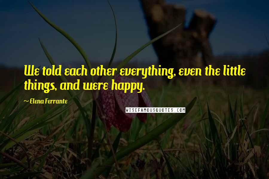 Elena Ferrante Quotes: We told each other everything, even the little things, and were happy.