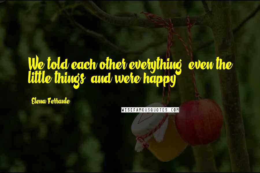 Elena Ferrante Quotes: We told each other everything, even the little things, and were happy.