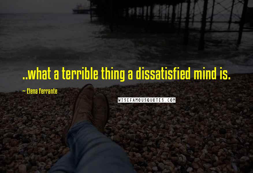 Elena Ferrante Quotes: ..what a terrible thing a dissatisfied mind is.