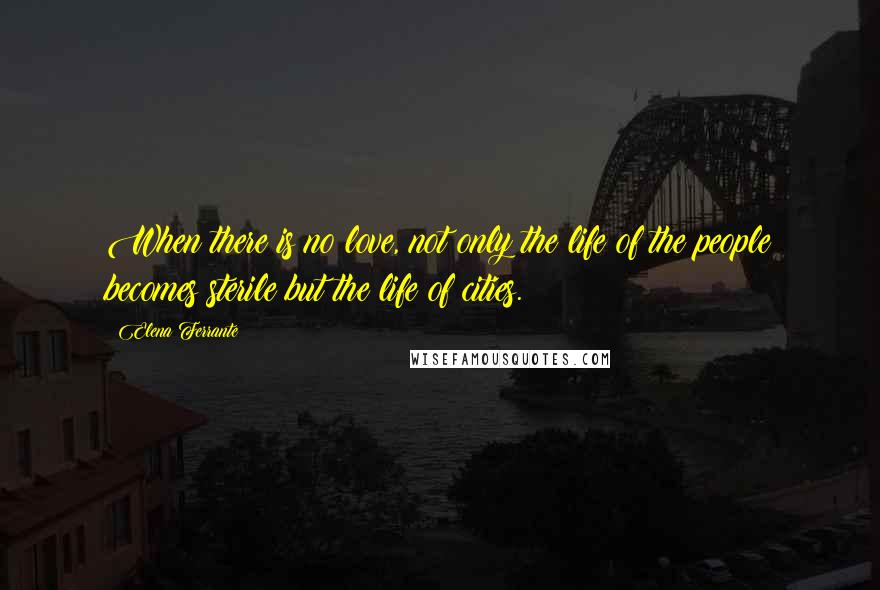 Elena Ferrante Quotes: When there is no love, not only the life of the people becomes sterile but the life of cities.