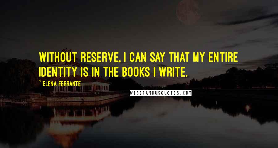 Elena Ferrante Quotes: Without reserve, I can say that my entire identity is in the books I write.