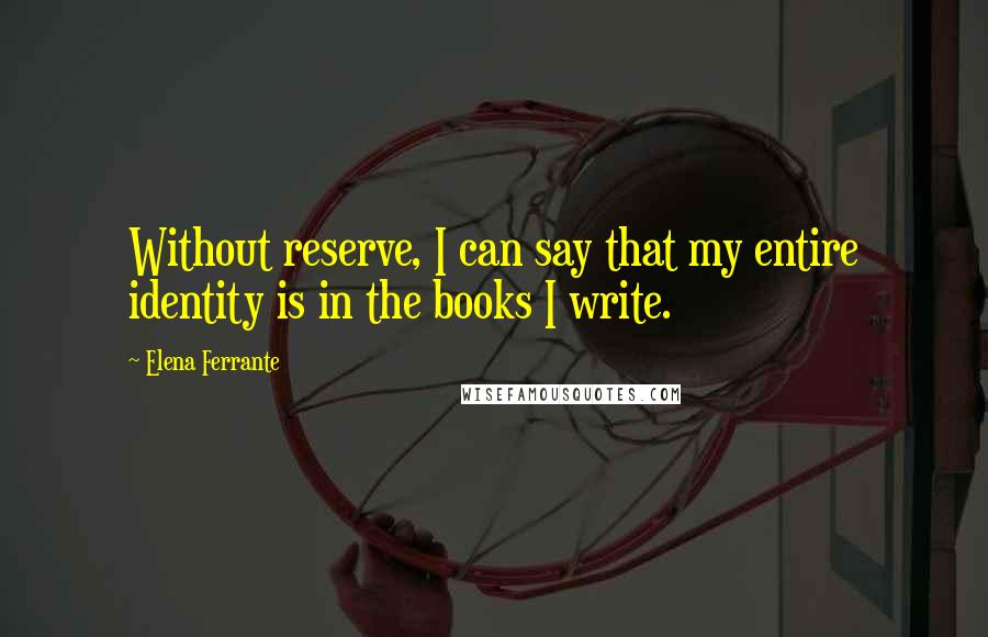 Elena Ferrante Quotes: Without reserve, I can say that my entire identity is in the books I write.