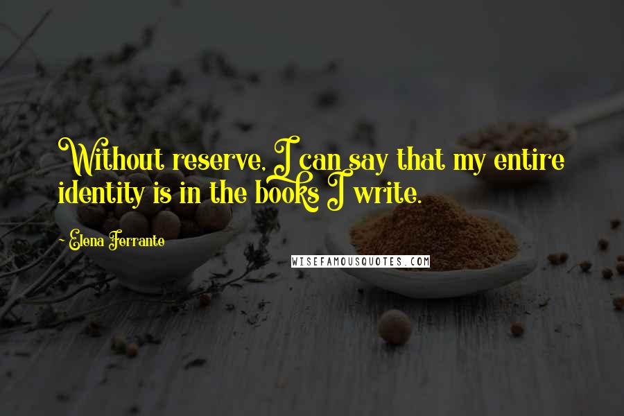 Elena Ferrante Quotes: Without reserve, I can say that my entire identity is in the books I write.