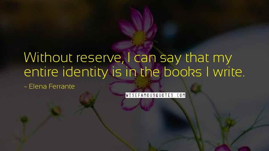 Elena Ferrante Quotes: Without reserve, I can say that my entire identity is in the books I write.