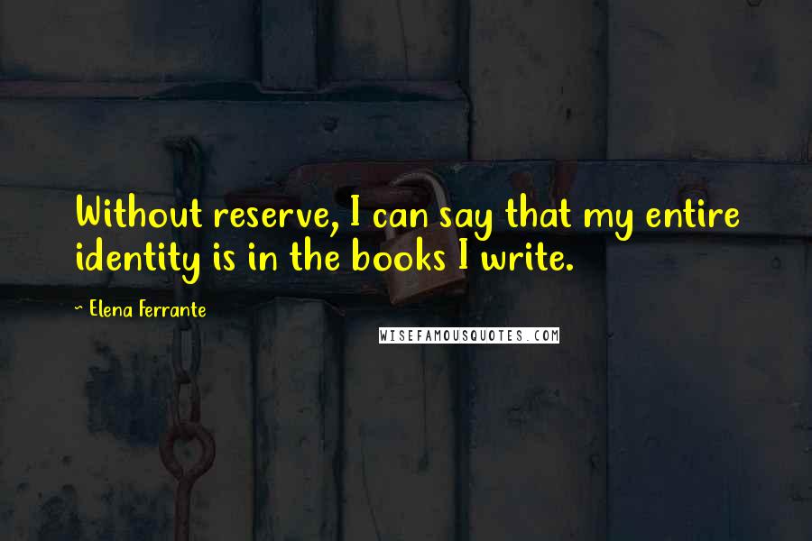 Elena Ferrante Quotes: Without reserve, I can say that my entire identity is in the books I write.