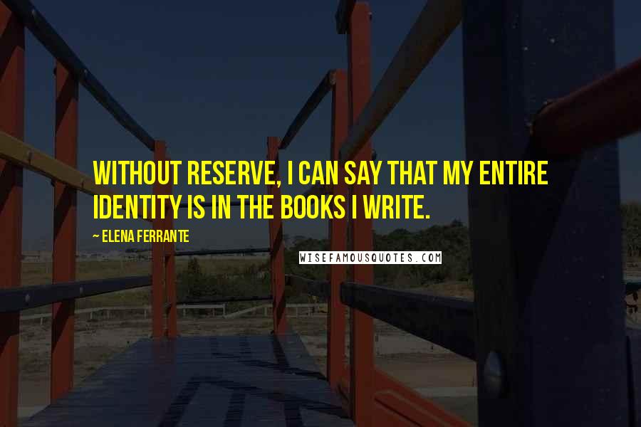 Elena Ferrante Quotes: Without reserve, I can say that my entire identity is in the books I write.