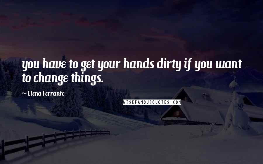 Elena Ferrante Quotes: you have to get your hands dirty if you want to change things.