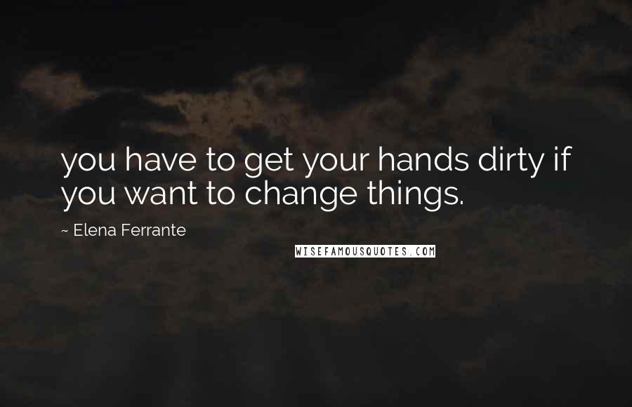 Elena Ferrante Quotes: you have to get your hands dirty if you want to change things.