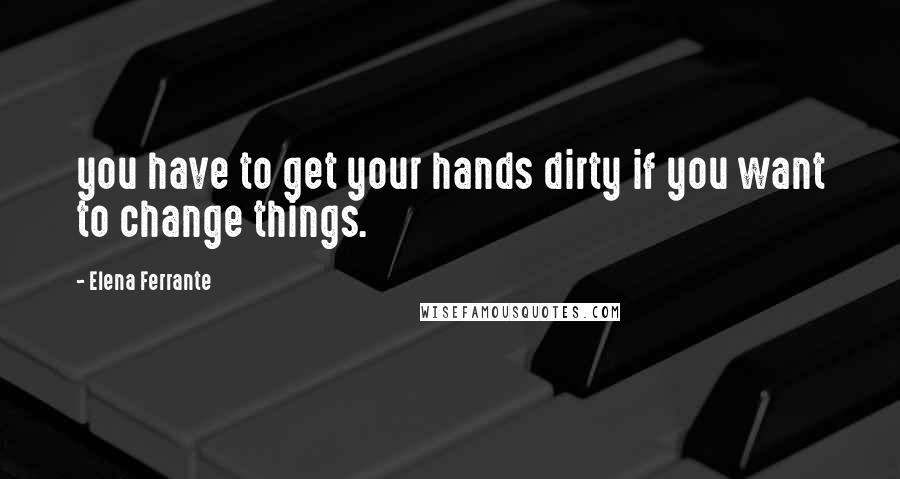 Elena Ferrante Quotes: you have to get your hands dirty if you want to change things.