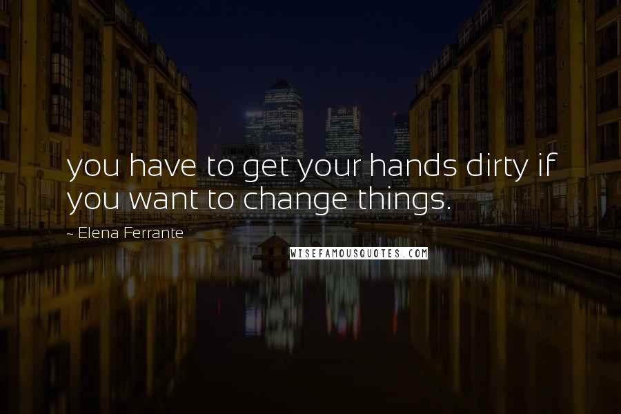 Elena Ferrante Quotes: you have to get your hands dirty if you want to change things.